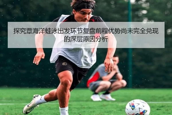 探究覃海洋蛙泳出发环节复盘前程优势尚未完全兑现的深层原因分析